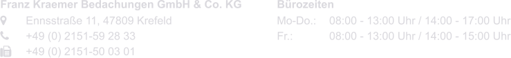 Franz Kraemer Bedachungen GmbH & Co. KG 	Ennsstraße 11, 47809 Krefeld	 	+49 (0) 2151-59 28 33 	+49 (0) 2151-50 03 01   Bürozeiten Mo-Do.:	08:00 - 13:00 Uhr / 14:00 - 17:00 Uhr Fr.:			08:00 - 13:00 Uhr / 14:00 - 15:00 Uhr